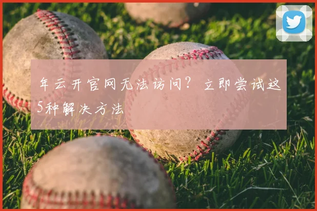 年云开官网无法访问？立即尝试这5种解决方法