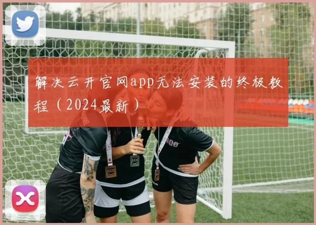 解决云开官网app无法安装的终极教程（2024最新）