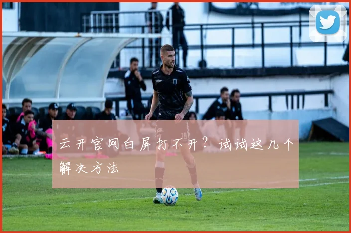 云开官网白屏打不开？试试这几个解决方法