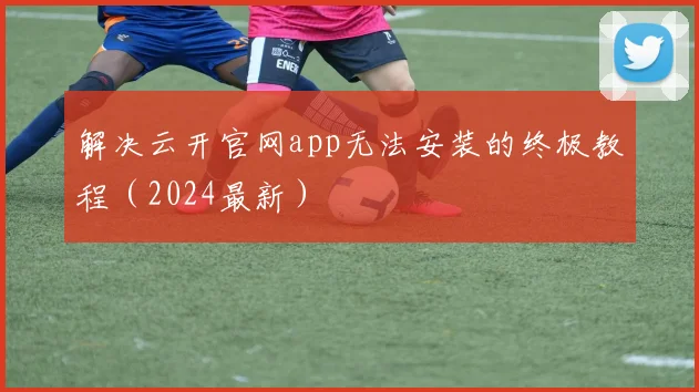 解决云开官网app无法安装的终极教程（2024最新）